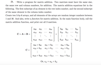 3.
| Write a program for matrix addition. Two matrixes must have the same size,
the same row and column numbers, for addition. The matrix addition equations list in the
following. The first subscript of an element is the row index number, and the second subscript
of the same element is the column index number.
Create two 5-by-6 arrays, and all elements of the arrays are random integer numbers between
1 and 30. And also, write a function for matrix addition. In the main function body, call the
matrix addition function, and print out all 3 matrixes.
a00
a01
aon
boo bo1
bon
a10
a11
ain
b10 b11
bin
C = A +B =
Amo
Aml
Amn
bmo bm1
bmn
a00 + bo0
a01 + bo1
aon + bon
a10 + b10
a11 + b11
aln + b1n
C =
ато + bmо ат1 + bm1
атп + bmn
Or, Cij = aij + bij
...
...
