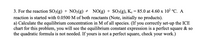 3. For the reaction SO2(g) + NO2(g) 2 NO(g) + SO3(g), Ko = 85.0 at 4.60 x 102 °C. A
reaction is started with 0.0500 M of both reactants (Note, initially no products).
a) Calculate the equilibrium concentration in M of all species. (If you correctly set-up the ICE
chart for this problem, you will see the equilibrium constant expression is a perfect square & so
the quadratic formula is not needed. If yours is not a perfect square, check your work.)
