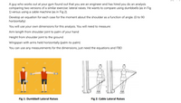 A guy who works out at your gym found out that you are an engineer and has hired you do an analysis
comparing two versions of a similar exercise: lateral raises. He wants to compare using dumbbells (as in Fig
1) versus using a cable machine (as in Fig 2).
Develop an equation for each case for the moment about the shoulder as a function of angle. (0 to 90
horizontally)
You will use your own dimensions for this analysis. You will need to measure:
Arm length from shoulder joint to palm of your hand
Height from shoulder joint to the ground
Wingspan with arms held horizontally (palm-to-palm)
You can use any measurements for the dimensions, just need the equations and FBD
Fig 1: Dumbbell Lateral Raises
Fig 2: Cable Lateral Raises
