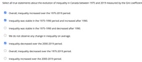 Select all true statements about the evolution of inequality in Canada between 1975 and 2019 measured by the Gini coefficient
Overall, inequality increased over the 1975-2019 period.
Inequality was stable in the 1975-1990 period and increased after 1990.
Inequality was stable in the 1975-1990 and decreased after 1990.
We do not observe any change in inequality on average.
Inequality decreased over the 2000-2019 period.
Overall, inequality decreased over the 1975-2019 period.
Inequality increased over the 2000-2019 period.
