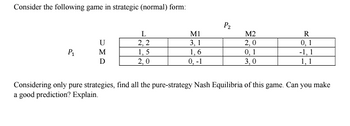 Consider the following game in strategic (normal) form:
P1
UMD
L
2,2
1,5
2,0
M1
3, 1
1,6
0, -1
P₂
M2
2,0
0, 1
3,0
R
0,1
-1, 1
1,1
Considering only pure strategies, find all the pure-strategy Nash Equilibria of this game. Can you make
a good prediction? Explain.