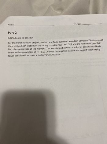 Name:
Period:
9:17 taiqu
orrelation
Part C:
Is GPA linked to pencils?
For their final statistics project, Jordynn and Angie surveyed a random sample of 50 students at
their school. Each student in the survey reported his or her GPA and the number of pencils in
his or her possession at the moment. The association between number of pencils and GPA is
linear, with a correlation of r = -0.23.26 Does the negative association suggest that carrying
fewer pencils will increase a student's GPA? Explain.
2015
nos