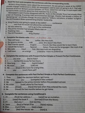 1. Read the text and complete the sentences with the corresponding words.
Britain's King Charles cares about the environment. He was going to speak at the COP27
climate change conference in 2022. UK newspapers said he was not going to do it. That was
because of former Britain's prime minister. Liz Truss, asked him not to go. A royal expert said
he had to think carefully about his first overseas trip as a king.
Newspapers said Charles disagreed with Ms. Truss on the climate. Truss had already lifted
a ban on fracking. Fracking risks environmental damage. Charles had already a history of
"declaring war" on climate change. He once called for "trillions, not billions, of dollars" to fight it.
The US President Biden praised King Charles' leadership.
a. King Charles was going to speak at the COP27.
b.
said that he would not attend the conference.
c. He was asked by
not to go to the conference.
d. The prime minister had already lifted a ban on
e. Fracking risks
f. The US President.
damage.
King Charles'
2. Complete the blanks with either ...or/ neither...nor.
conference.
coffee. She likes both.
A
0
2
3
5
6
1. They will have
tea
2. Our granny drinks
3. Their friends speak
4. I would like to learn
milk
English
Spanish.
5. She eats
6. I will have
meat
an orange
juice. She doesn't like them.
French. But they would like to learn them.
Italian. These are the languages I like most of all.
a banana. I have no preference.
fish. She says both are disgusting.
3. Complete the sentences with Present Perfect Simple or Present Perfect Continuous.
you ever
(be) to Italy?
(write) this essay for two hours.
1.
2. 1
3. How long
4. My mom
you
5. He
6.
they
just
(swim) today?
(call) me.
(live) in this town for a long time.
(visit) Paris yet?
4. Complete the sentences with Past Perfect Simple or Past Perfect Continuous.
1. They
2. How long
3. We
4. My sister
5. He
6. He
(take) the decision before I got home.
you
(compete) in the contest?
(speak) to the prime minister before the president arrived.
(walk) alone for five hours.
already
(have) the task when they entered the room.
(travel) for two months before he got home.
5. Complete the sentences using Conditional II.
(find) her address, I
(read) the book if
(send) her an invitation.
(borrow) it from the library.
1. If I
2.1
3. If I
(be) you, I
(not do) this.
4. John
(buy) a Ferrari if he
(have) money.
5. She
(run) if she
(see) a bear.
6. If we
(like) the house, we
(rent) it.