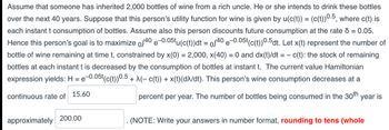 Assume that someone has inherited 2,000 bottles of wine from a rich uncle. He or she intends to drink these bottles
over the next 40 years. Suppose that this person's utility function for wine is given by u(c(t)) = (c(t))0.5, where c(t) is
each instant t consumption of bottles. Assume also this person discounts future consumption at the rate d = 0.05.
Hence this person's goal is to maximize of40 e-0.05tu(c(t))dt = of40e-0.05t(c(t))0.5dt. Let x(t) represent the number of
bottle of wine remaining at time t, constrained by x(0) = 2,000, x(40) = 0 and dx(t)/dt = c(t): the stock of remaining
bottles at each instant t is decreased by the consumption of bottles at instant t. The current value Hamiltonian
expression yields: H = e-0.05t(c(t))0.5 + λ(− c(t)) + x(t) (dλ/dt). This person's wine consumption decreases at a
continuous rate of 15.60
percent per year. The number of bottles being consumed in the 30th year is
approximately
200.00
(NOTE: Write your answers in number format, rounding to tens (whole