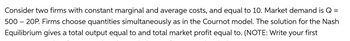 Consider two firms with constant marginal and average costs, and equal to 10. Market demand is Q = 500 – 20P. Firms choose quantities simultaneously as in the Cournot model. The solution for the Nash Equilibrium gives a total output equal to and total market profit equal to. (NOTE: Write your first