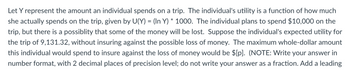 Let Y represent the amount an individual spends on a trip. The individual's utility is a function of how much
she actually spends on the trip, given by U(Y) = (In Y) * 1000. The individual plans to spend $10,000 on the
trip, but there is a possiblity that some of the money will be lost. Suppose the individual's expected utility for
the trip of 9,131.32, without insuring against the possible loss of money. The maximum whole-dollar amount
this individual would spend to insure against the loss of money would be $[p]. (NOTE: Write your answer in
number format, with 2 decimal places of precision level; do not write your answer as a fraction. Add a leading