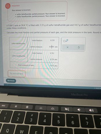 The task involves calculating the mole fraction and partial pressure of sulfur tetrafluoride and sulfur hexafluoride gases in a 9.00 L tank at 28.8 °C.

**Initial Problem Statement:**
- A 9.00 L tank is filled with 3.33 g of sulfur tetrafluoride gas and 14.3 g of sulfur hexafluoride gas.
- The task is to calculate the mole fraction and partial pressure of each gas and the total pressure in the tank.

**Results from the Table:**

1. **Sulfur Tetrafluoride:**
   - **Mole fraction:** 0.239
   - **Partial pressure:** 0.085 atm

2. **Sulfur Hexafluoride:**
   - **Mole fraction:** 0.761
   - **Partial pressure:** 0.270 atm

3. **Total pressure in tank:**
   - 0.355 atm

**Feedback Area:**
- Incorrect answers are noted for both gases' partial pressures.

**Instructions:**
- A prompt to "Try one last time" is displayed, along with a "Recheck" button to submit revised answers.

This exercise is an example of applying gas laws to real-world problems, specifically focusing on computing mole fractions and partial pressures of gas mixtures under specific conditions.