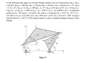 =
3. The following data apply to a four-bar linkage similar to the one illustrated in Fig. 3: RA02
=120 mm, R0402 = 300 mm, RBA = 320 mm, RB04 = 250 mm, RCA = 360 mm, 0c = 15°, RD04
= 0, 0D = 0°, RG202 = 0, RG3A = 200 mm, α = 8°, RG404=125 mm, ẞ =0°, m2 = 0.5 kg, m3 =
4 kg, m4 =1.5 kg, IG2 = 0.005 N m s², IG3 0.011 N m s², IG4=0.0023 N m s². A kinematic
analysis at 02 = 90° and 2 = 32 rad/s² ccw with α2 = 0 and gave 03 = 23.9°. 04 = 91.7º, α3 =
221 rad/s² ccw, α4 =122 rad/s² ccw, AG3 =88.6 m/s² 255°, AG4 =32.6 m/s² 244°. Using an
external force Fc = 632 N Z342° acting at point C, make a complete dynamic analysis of the
linkage.
C
УА
3
B
G₁₂
4
13
GA
TA
Ꭰ
Do
B
02
3
A
2
12
04
02
r1
X
04
Figure 3