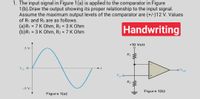 1. The input signal in Figure 1(a) is applied to the comparator in Figure
1(b).Draw the output showing its proper relationship to the input signal.
Assume the maximum output levels of the comparator are (+/-)12 V. Values
of R1 and R2 are as follows.
(a)R1 = 7 K Ohm, R2 = 3 K Ohm
(b)R1 = 3 K Ohm, R2 = 7 K Ohm
Handwriting
+10 Volt
R1
Vin 0
oVout
Vin
R2
-5 V
Figure 1(b)
Figure 1(a)
