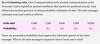 20.14 Estimating sales. Gain Communications sells aircraft communications units.
Next year's sales depend on market conditions that cannot be predicted exactly. Gain
follows the modern practice of using probability estimates of sales. The sales manager
estimates next year's sales as follows:
Units sold:
6,000
7,000
8,000
9,000
10,000
Probability:
0.1
0.2
0.4
0.2
0.1
These are personal probabilities that express the informed opinion of the sales
manager. What is the sales manager's expected value of next year's sales?
