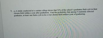 7. (6) A study conducted at a certain college shows that 54% of the school's graduates find a job in their
chosen field within a year after graduation. Find the probability that among 9 randomly selected
graduates, at least one finds a job in his or her chosen field within a year of graduating.