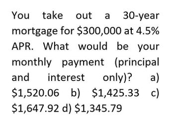 You take out a 30-year
mortgage for $300,000 at 4.5%
APR. What would be your
monthly payment (principal
and interest only)? a)
$1,520.06
b) $1,425.33 c)
$1,647.92 d) $1,345.79