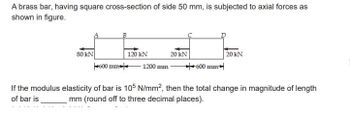 A brass bar, having square cross-section of side 50 mm, is subjected to axial forces as
shown in figure.
80 KN
600 mm
120 kN
1200 mm
20 kN
600 mm
20 KN
If the modulus elasticity of bar is 105 N/mm², then the total change in magnitude of length
of bar is
mm (round off to three decimal places).