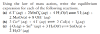 Using the law of mass action, write the equilibrium
expression for each of the following reactions.
(a) 6 I¯(aq) + 2MnO, (aq) + 4 H2O(l)23 I2 (aq) +
2 MnO2(s) + 8 OH¯(aq)
(b) 2 Cu²*(aq) + 4 I¯(aq) = 2 Cul(s) + I½(aq)
(c) }02(g) + Sn²'(aq) + 3 H20(€)2 SnO2 (s) +
2 H30* (aq)
