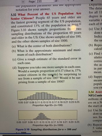 Page 230
of
the popuration parameter and use appropriate
notation for your answer.
3.32 What Percent of the US Population Are
Senior Citizens? People 65 years and older are
the fastest growing segment of the US population,
and constituted 13% of the population in 2010.19
Figure 3.10 shows sample proportions fro
sampling distributions of the proportion 65 years
and older in the US: One shows samples of size 100,
and the other shows samples of size 1000.
two
(a) What is the center of both distributions?
(b) What is the approximate minimum and maxi-
mum of each distribution?
(c) Give a rough estimate of the standard error in
each case.
(d) Suppose you take one more sample in each case.
Would a sample proportion of 0.17 (that is, 17%
senior citizens in the san ple) be surprising to
see from a sample of size 100? Would it be sur-
prising from a sample of size 1000?
0.05 0.07 0.09 0.11 0.13 0.15 0.17 0.19 0.21 0.23 0.25
Proportion Age 65+ (n=100)
0.05 0.07 0.09 0.11 0.13 0.15 0.17 0.19 0.21 0.23 0.25
Proportion Age 65+ (n=1000)
Figure 3.10 Sampling distributions for n = 100 and
n-1000
Departm
The datas
for all 11
degree is
variable s
each of th
(a) Use S
dom s
Indica
the sa
(b) Repea
calcul
(c) Find t
ulation
correc
the ac
in par
mean.
(d) Suppo
means
popula
you ex
3.34 Avera
NFL Contr
millions of
ers on a N
the start of
(a) Use Ste
dom sa
ues. Inc
comput
(b) Repeat
5 value
selected