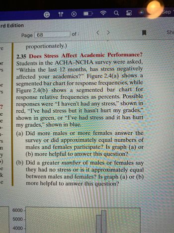 rd Edition
re
or
S
or
S
re
e
-
1-
S
n
›)
e
k
e
of i
80
H
Page 68
proportionately.)
2.35 Does Stress Affect Academic Performance?
Students in the ACHA-NCHA survey were asked,
"Within the last 12 months, has stress negatively
affected your academics?" Figure 2.4(a) shows a
segmented bar chart for response frequencies, while
Figure 2.4(b) shows a segmented bar chart for
response relative frequencies as percents. Possible
responses were "I haven't had any stress," shown in
red, "I've had stress but it hasn't hurt my grades,"
shown in green, or "I've had stress and it has hurt
my grades," shown in blue.
6000-
5000-
4000-
(a) Did more males or more females answer the
survey or did approximately equal numbers of
males and females participate? Is graph (a) or
(b) more helpful to answer this question?
(b) Did a greater number of males or females say
they had no stress or is it approximately equal
between males and females? Is graph (a) or (b)
more helpful to answer this question?
Mon Sep
Sho