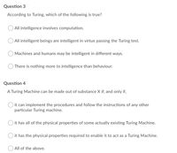 Question 3
According to Turing, which of the following is true?
All intelligence involves computation.
All intelligent beings are intelligent in virtue passing the Turing test.
Machines and humans may be intelligent in different ways.
There is nothing more to intelligence than behaviour.
Question 4
A Turing Machine can be made out of substance X if, and only if,
O it can implement the procedures and follow the instructions of any other
particular Turing machine.
O it has all of the physical properties of some actually existing Turing Machine.
it has the physical properties required to enable it to act as a Turing Machine.
All of the above.
