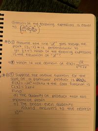 Ownich of the following expressions is equal
*BO Assume +he line "L" goes thraugh the
point (3,-2) tis perpendicular to
y=žx+7. Wnich Of the following expressions
is the equation of "L?
4O wnat is the domain Of f(x)=
*BO Suppose the revenue function for the
a particular product is Rex
Sale of
R(X)= -2x²+10x+Lo 4 the COst function is
Clx) =2x+4
Find'!
8) The quantity Of prodUct that will
maximize profit
b) The break-even quantity.
Round answers to the nearest
10th.

