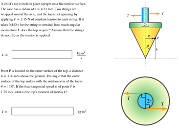 A child's top is held in place upright on a frictionless surface.
The axle has a radius of r = 4.21 mm. Two strings are
wrapped around the axle, and the top is set spinning by
applying T = 3.15 N of constant tension to each string. If it
takes 0.440 s for the string to unwind, how much angular
momentum L does the top acquire? Assume that the strings
do not slip as the tension is applied.
L =
kg.m²
S
Point P is located on the outer surface of the top, a distance
h = 33.0 mm above the ground. The angle that the outer
surface of the top makes with the rotation axis of the top is
0 = 17.0°. If the final tangential speed v₁ of point P is
1.75 m/s, what is the top's moment of inertia I?
I =
kg.m²
T
2r
R
2r
P
T
T