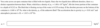 You come across an open container that is filled with two liquids. Since the two liquids have different densities, there is a
distinct separation between them. Water, which has a density of pw = 1.00 × 10³ kg/m³, fills the lower portion of the container
to a depth of 0.212 m. The fluid that is floating on top of the water is 0.335 m deep. If the absolute pressure on the bottom of the
container is 1.049 × 105 Pa, what is the density, p₁, of the unknown fluid? The acceleration due to gravity is g = 9.81 m/s² and
atmospheric pressure is Po= 1.013 × 105 Pa.
P₁ =
kg/m³