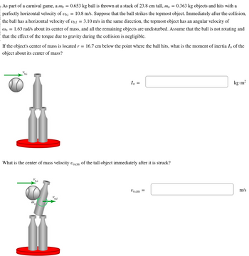 As part of a carnival game, a my = 0.653 kg ball is thrown at a stack of 23.8 cm tall, mo = = 0.363 kg objects and hits with a
perfectly horizontal velocity of Ubi = 10.8 m/s. Suppose that the ball strikes the topmost object. Immediately after the collision,
the ball has a horizontal velocity of bf = 3.10 m/s in the same direction, the topmost object has an angular velocity of
@= 1.63 rad/s about its center of mass, and all the remaining objects are undisturbed. Assume that the ball is not rotating and
that the effect of the torque due to gravity during the collision is negligible.
If the object's center of mass is located r = 16.7 cm below the point where the ball hits, what is the moment of inertia I, of the
object about its center of mass?
What is the center of mass velocity Uo.cm of the tall object immediately after it is struck?
(1)
0
Io =
b.J
Vo.cm =
kg-m²
m/s