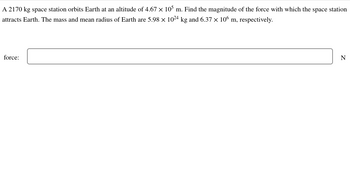 A 2170 kg space station orbits Earth at an altitude of 4.67 × 105 m. Find the magnitude of the force with which the space station
attracts Earth. The mass and mean radius of Earth are 5.98 x 1024 kg and 6.37 x 106 m, respectively.
force:
N