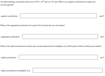 An ultracentrifuge accelerates from rest to 9.97 x 105 rpm in 1.51 min. What is its angular acceleration in radians per
second squared?
angular acceleration:
What is the tangential acceleration of a point 9.10 cm from the axis of rotation?
tangential acceleration:
radial acceleration:
rad/s²
What is the radial acceleration in meters per second squared and in multiples of g of this point at full revolutions per minute?
radial acceleration in multiples of g:
m/s²
m/s²