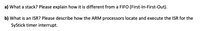 a) What a stack? Please explain how it is different from a FIFO (First-In-First-Out).
b) What is an ISR? Please describe how the ARM processors locate and execute the ISR for the
SyStick timer interrupt.
