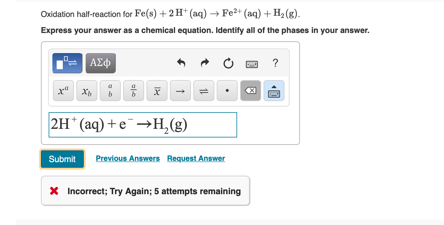 Oxidation half-reaction for Fe(s) 2 H+ (aq) ->Fe2+ (aq) + H2 (g)
Express your answer as a chemical equation. Identify all of the phases in your answer.
ΑΣφ
а
а
ха
х
хь
b
b
2H
(аq) + е —Н,(g)
Previous Answers Request Answer
Submit
X Incorrect; Try Again; 5 attempts remaining
1L
