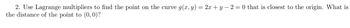 2. Use Lagrange multipliers to find the point on the curve g(x, y) = 2x+y=2=0 that is closest to the origin. What is
the distance of the point to (0, 0)?