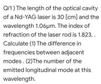 Q/1) The length of the optical cavity
of a Nd-YAG laser is 30 [cm] and the
wavelength 1.06µm. The index of
refraction of the laser rod is 1.823..
Calculate (1) The difference in
frequencies between adjacent
modes. (2)The number of the
emitted longitudinal mode at this
wavelength.
