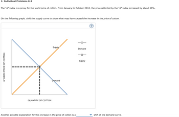 2. Individual Problems 8-2
The "A" index is a proxy for the world price of cotton. From January to October 2010, the price reflected by the "A" index increased by about 50%.
On the following graph, shift the supply curve to show what may have caused the increase in the price of cotton.
"A" INDEX PRICE OF COTTON
QUANTITY OF COTTON
Supply
Demand
Another possible explanation for this increase in the price of cotton is a
} }
Demand
Supply
(?)
shift of the demand curve.