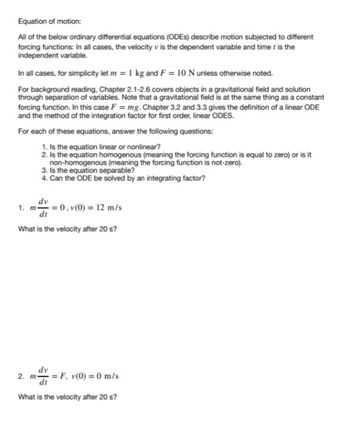 Equation of motion:
All of the below ordinary differential equations (ODES) describe motion subjected to different
forcing functions: In all cases, the velocity v is the dependent variable and time I is the
independent variable.
In all cases, for simplicity let m = 1 kg and F = 10 N unless otherwise noted.
For background reading, Chapter 2.1-2.6 covers objects in a gravitational field and solution
through separation of variables. Note that a gravitational field is at the same thing as a constant
forcing function. In this case F = mg. Chapter 3.2 and 3.3 gives the definition of a linear ODE
and the method of the integration factor for first order, linear ODES.
For each of these equations, answer the following questions:
1. Is the equation linear or nonlinear?
2. Is the equation homogenous (meaning the forcing function is equal to zero) or is it
non-homogenous (meaning the forcing function is not-zero).
1. m
3. Is the equation separable?
4. Can the ODE be solved by an integrating factor?
dv
= 0, v(0) = 12 m/s
dt
What is the velocity after 20 s?
dv
2. m = F, v(0) = 0 m/s
What is the velocity after 20 s?