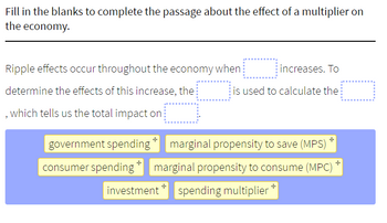 Fill in the blanks to complete the passage about the effect of a multiplier on
the economy.
Ripple effects occur throughout the economy when
determine the effects of this increase, the
, which tells us the total impact on
increases. To
is used to calculate the
++
government spending marginal propensity to save (MPS)
consumer spending marginal propensity to consume (MPC)
investment spending multiplier