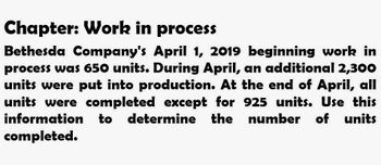 Chapter: Work in process
Bethesda Company's April 1, 2019 beginning work in
process was 650 units. During April, an additional 2,300
units were put into production. At the end of April, all
units were completed except for 925 units. Use this
information to determine the
to determine the number of units
completed.