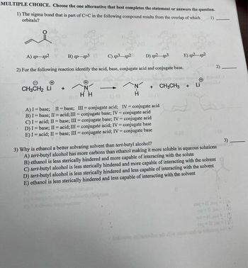 MULTIPLE CHOICE. Choose the one alternative that best completes the statement or answers the question.
1) The sigma bond that is part of C-C in the following compound results from the overlap of which 1)
orbitals?
A) sp-sp2
B) sp-sp3
C) sp3-sp2 D) sp2-sp3
2) For the following reaction identify the acid, base, conjugate acid and conjugate base.
+
CH3CH₂ Li
+
N
HH
AN
H
E) sp2 sp2
+
+ CH3CH3
Li
A) I = base; II-base;
III-conjugate acid;
IV = conjugate acid
conjugate acid
B) I= base; II = acid; III - conjugate base; IV
C) I acid; II-base; III = conjugate base; IV- conjugate acid
D) I= base; II = acid; III = conjugate acid; IV = conjugate base
E) I acid; II-base; III= conjugate acid; IV conjugate base
2)
3) Why is ethanol a better solvating solvent than tert-butyl alcohol?
A) tert-butyl alcohol has more carbons than ethanol making it more soluble in aqueous solutions
B) ethanol is less sterically hindered and more capable of interacting with the solute
C) tert-butyl alcohol is less sterically hindered and more capable of interacting with the solvent
D) tert-butyl alcohol is less sterically hindered and less capable of interacting with the solvent
E) ethanol is less sterically hindered and less capable of interacting with the solvent
3)