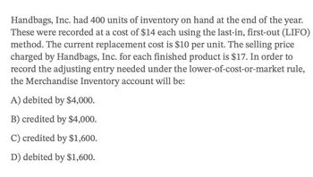 Handbags, Inc. had 400 units of inventory on hand at the end of the year.
These were recorded at a cost of $14 each using the last-in, first-out (LIFO)
method. The current replacement cost is $10 per unit. The selling price
charged by Handbags, Inc. for each finished product is $17. In order to
record the adjusting entry needed under the lower-of-cost-or-market rule,
the Merchandise Inventory account will be:
A) debited by $4,000.
B) credited by $4,000.
C) credited by $1,600.
D) debited by $1,600.