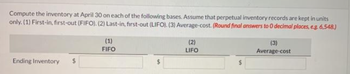 Compute the inventory at April 30 on each of the following bases. Assume that perpetual inventory records are kept in units
only. (1) First-in, first-out (FIFO). (2) Last-in, first-out (LIFO). (3) Average-cost. (Round final answers to 0 decimal places, e.g. 6,548.)
Ending Inventory $
(1)
FIFO
(2)
LIFO
(3)
Average-cost