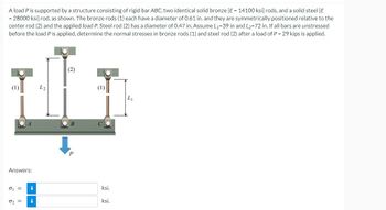 A load P is supported by a structure consisting of rigid bar ABC, two identical solid bronze [E = 14100 ksi] rods, and a solid steel [E
= 28000 ksi] rod, as shown. The bronze rods (1) each have a diameter of 0.61 in. and they are symmetrically positioned relative to the
center rod (2) and the applied load P. Steel rod (2) has a diameter of 0.47 in. Assume L₁-39 in and L2-72 in. If all bars are unstressed
before the load P is applied, determine the normal stresses in bronze rods (1) and steel rod (2) after a load of P = 29 kips is applied.
O
(1)
A
Answers:
0₁ = i
0₂ = i
L2
(2)
B
P
ksi.
ksi.
L