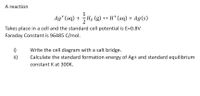 A reaction
Ag*(aq) + H2 (g)
→ H*(aq) + Ag(s)
Takes place in a cell and the standard cell potential is E=0.8V
Faraday Constant is 96485 C/mol.
i)
ii)
Write the cell diagram with a salt bridge.
Calculate the standard formation energy of Ag+ and standard equilibrium
constant K at 300K.
