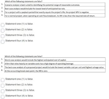 Which of the following statements are false?
1. Scenario analysis is best suited to identifying the potential range of reasonable outcomes.
2. Best-case analysis would include the lowest level of anticipated tax rate.
3. For a project with a payback period that exactly equals the project's life, the project NPV is negative.
4. For a normal project, when operating at cash flow breakeven, its IRR is less than the required rate of return.
Statement one (1) is false.
Statement two (2) is false.
Statement three (3) is false.
Statement four (4) is false.
Which of the following statements are false?
1. Worst-case analysis would include the highest anticipated cost of capital.
2. A firm that relies heavily on variable costs has a high degree of operating leverage.
3.
4.
The best-case analysis of a proposed project would include the lowest variable cost per unit and highest salvage value.
At the accounting break-even point, the IRR is zero.
Statement one (1) is false.
Statement two (2) is false.
Statement three (3) is false.
Statement four (4) is false.