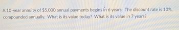 A 10-year annuity of $5,000 annual payments begins in 6 years. The discount rate is 10%,
compounded annually. What is its value today? What is its value in 7 years?