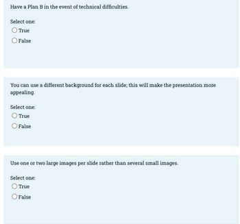 Have a Plan B in the event of technical difficulties.
Select one:
True
False
You can use a different background for each slide; this will make the presentation more
appealing.
Select one:
True
False
Use one or two large images per slide rather than several small images.
Select one:
True
False