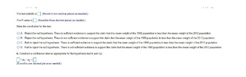 The test statistic: □ (Round to two decimal places as needed.)

The P-value is: □ (Round to three decimal places as needed.)

State the conclusion for the test:

A. Reject the null hypothesis. There is sufficient evidence to support the claim that the mean weight of the 1958 population is less than the mean weight of the 2012 population.

B. Reject the null hypothesis. There is not sufficient evidence to support the claim that the mean weight of the 1958 population is less than the mean weight of the 2012 population.

C. Fail to reject the null hypothesis. There is sufficient evidence to support the claim that the mean weight of the 1958 population is less than the mean weight of the 2012 population.

D. Fail to reject the null hypothesis. There is not sufficient evidence to support the claim that the mean weight of the 1958 population is less than the mean weight of the 2012 population.

b. Construct a confidence interval appropriate for this hypothesis test in part (a):

□ < μ1 - μ2 < □ (Round to one decimal place as needed.)