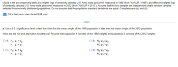 **Educational Resource: Statistical Hypothesis Testing**

**Objective:**
We aim to test the claim that the mean weight of U.S. Army male personnel in 1988 is less than the mean weight in 2012. The data are based on independent random samples from two separate years: 1988 and 2012.

**Procedure:**
- Significance Level: 0.01
- Population 1: 1988 weights
- Population 2: 2012 weights

**Hypotheses:**

1. **Null Hypothesis (H₀)**:
   - Statement: The mean weight in 1988 (μ₁) is equal to the mean weight in 2012 (μ₂).
   - Notation: H₀: μ₁ = μ₂

2. **Alternative Hypothesis (H₁)**:
   - Statement: The mean weight in 1988 (μ₁) is less than the mean weight in 2012 (μ₂).
   - Notation: H₁: μ₁ < μ₂

**Options for Hypotheses Selection:**

- **Option A:**
  - H₀: μ₁ = μ₂ 
  - H₁: μ₁ < μ₂

- **Option B:**
  - H₀: μ₁ < μ₂ 
  - H₁: μ₁ ≥ μ₂

- **Option C:**
  - H₀: μ₁ ≠ μ₂ 
  - H₁: μ₁ = μ₂

- **Option D:**
  - H₀: μ₁ = μ₂ 
  - H₁: μ₁ ≠ μ₂

**Conclusion:**
For testing the claim that the 1988 mean weight is less than the 2012 mean weight using a significance level of 0.01, choose **Option A**. 

**Note:** 
Click the icon to view the detailed ANSUR data.

This analysis assumes normal distribution for both populations and does not assume equal population standard deviations.