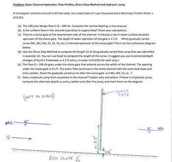 Problem: Open-Channel Hydraulics: Flow Profiles, Direct Step Method and Hydraulic Jump
A rectangular concrete channel is 60 feet wide, has a bed slope of 3 per thousand and a Manning's friction factor n
of 0.015.
NDL-
(a) The 100-year design flow is Q = 300 cfs. Compute the normal depth y, in the channel.
(b) Is the uniform flow in the channel subcritical or supercritical? Show your calculations.
(c) There is a sluice gate at the downstream side of the channel. It induces a rise in water surface elevation
upstream of the sluice gate. The depth of water upstream of the gate is 2.5 ft. Which gradually varied
curve (M1, M2, M3, S1, S2, S3, etc.) is formed upstream of the sluice gate? Plot it on the scchematic diagram
below.
(d) Use the Direct Step Method to compute the length (L) of the gradually varied flow curve that was identified
in question (c). You can use Excel to compute the length of the curve. (I suggest you use incremental depth
changes of Dy=0.1 ft between y=2.5 ft and y, in order to find Dx for each step.)
(e) The flow Q = 300 cfs goes under the sluice gate that extends across the width of the channel. The opening
under the sluice gate is 0.2 ft. The water flow continues in the same channel with the same bed slope and
cross section. Show the gradually varied curve after the sluice gate. Is it M1, M2, S1, or...?
(f) Does a hydraulic jump form anywhere in the channel? Explain why and where. If there is a hydraulic jump,
compute the alternate depths y₁ and y₂ before and after the jump, and mark them on the diagram.
(NOT TO SCALE)
BED SLOPE S
y=2.5°
$0.2
•SLUICE
GATE
NDL