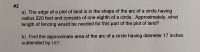 a) The edge of a plot of land is in the shape of the arc of a circle having
radius 220 feet and consists of one-eighth of a circle. Approximately, what
length of fencing would be needed for this part of the plot of land?
b) Find the approximate area of the arc of a circle having diameter 17 inches
subtended by 105°.
