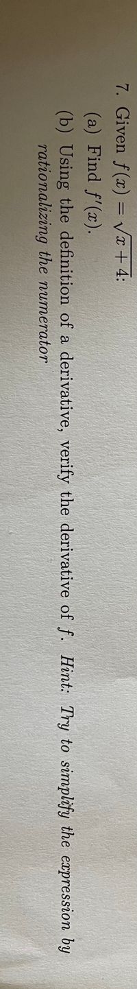 7. Given f(x) = Vx + 4:
%3D
(a) Find f'(x).
(b) Using the definition of a derivative, verify the derivative of f. Hint: Try to simplify the expression by
rationalizing the numerator
