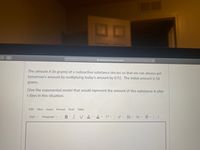A nkcschools.instructure.com
The amount A (in grams) of a radioactive substance decays so that we can always get
tomorrow's amount by multiplying today's amount by 0.92. The initial amount is 56
grams.
Give the exponential model that would represent the amount of this substance A after
t days in this situation.
Edit View Insert
Format Tools
Table
12pt v
Paragraph
В
I
A v
