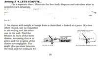 Activity 3. 4. LET'S COMPUTE...
On a separate sheet, illustrate the free-body diagram and calculate what is
asked in each situation.
'ng
2. An engine with weight w hangs from a chain that is linked at a point O to two
other chains, one is connected
to the ceiling and the other
one to the wall. Find the
the wwgh
y te
tension in each of the three
chains, assuming that w is
given and the weights of the
chains are negligible. The
angle of separation between
the wall and the ceiling is 45'.
sine
F y ngram tor car
) Car on ame
18
